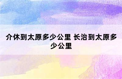 介休到太原多少公里 长治到太原多少公里